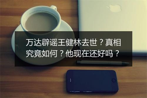 万达辟谣王健林去世？真相究竟如何？他现在还好吗？